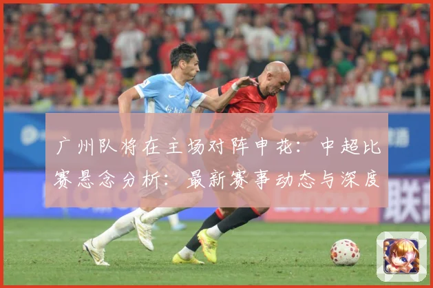 广州队将在主场对阵申花：中超比赛悬念分析：最新赛事动态与深度分析