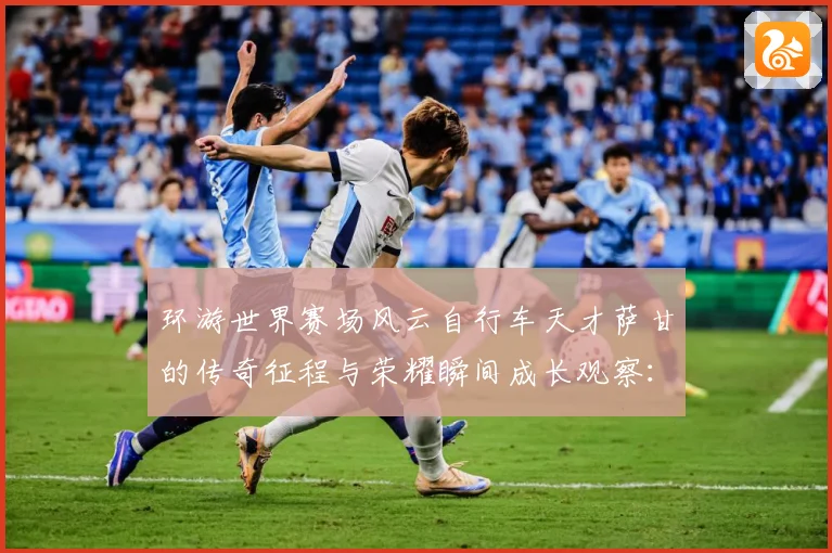 环游世界赛场风云自行车天才萨甘的传奇征程与荣耀瞬间成长观察：最新赛事动态与深度分析