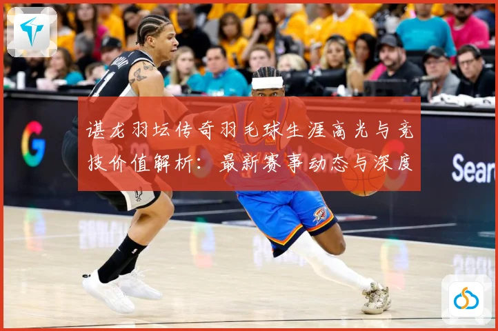 谌龙羽坛传奇羽毛球生涯高光与竞技价值解析：最新赛事动态与深度分析