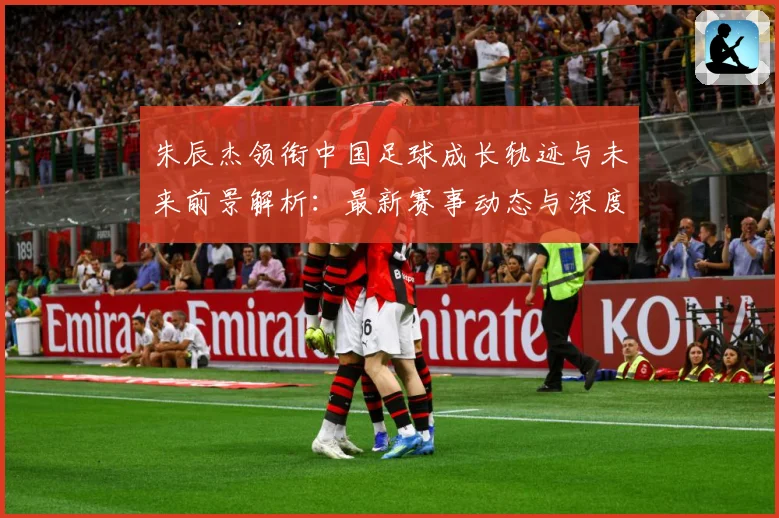朱辰杰领衔中国足球成长轨迹与未来前景解析：最新赛事动态与深度分析