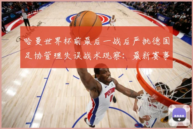 哈曼世界杯前最后一战后严批德国足协管理失误战术观察：最新赛事动态与深度分析