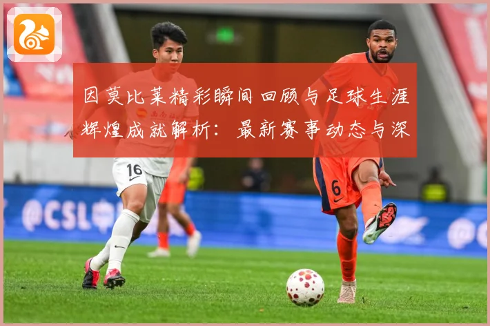因莫比莱精彩瞬间回顾与足球生涯辉煌成就解析：最新赛事动态与深度分析
