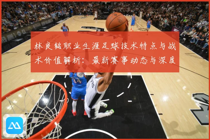 林良铭职业生涯足球技术特点与战术价值解析：最新赛事动态与深度分析