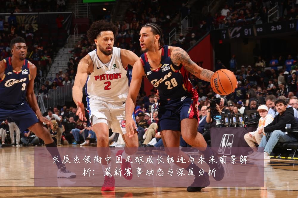 朱辰杰领衔中国足球成长轨迹与未来前景解析:最新赛事动态与深度分析