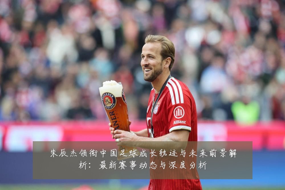 朱辰杰领衔中国足球成长轨迹与未来前景解析：最新赛事动态与深度分析
