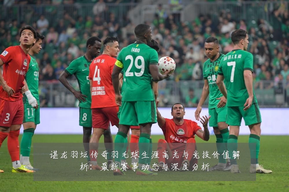 谌龙羽坛传奇羽毛球生涯高光与竞技价值解析:最新赛事动态与深度分析