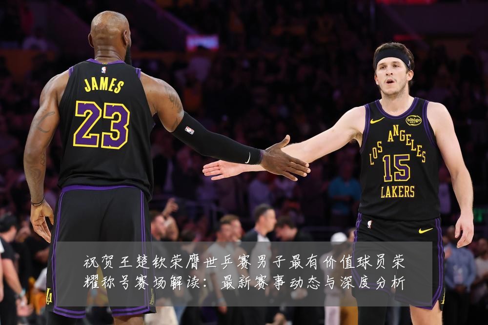 祝贺王楚钦荣膺世乒赛男子最有价值球员荣耀称号赛场解读：最新赛事动态与深度分析