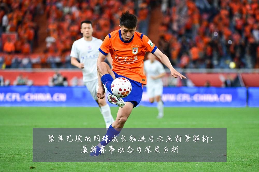 聚焦巴埃纳网球成长轨迹与未来前景解析:最新赛事动态与深度分析